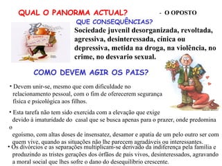COMO DEVEM AGIR OS PAIS? Os divórcios e as separações multiplicam-se derivado da indiferença pela família e produzindo as tristes gerações dos órfãos de pais vivos, desinteressados, agravando a moral social que lhes sofre o dano do desequilíbrio crescente. Sociedade juvenil desorganizada, revoltada, agressiva, desinteressada, cínica ou depressiva, metida na droga, na violência, no crime, no desvario sexual. QUAL O PANORMA ACTUAL? -  O OPOSTO QUE CONSEQUÊNCIAS? Devem unir-se, mesmo que com dificuldade no  relacionamento pessoal, com o fim de oferecerem segurança física e psicológica aos filhos. Esta tarefa não tem sido exercida com a elevação que exige devido à imaturidade do  casal que se busca apenas para o prazer, onde predomina o egoísmo, com altas doses de insensatez, desamor e apatia de um pelo outro ser com quem vive, quando as situações não lhe parecem agradáveis ou interessantes. 