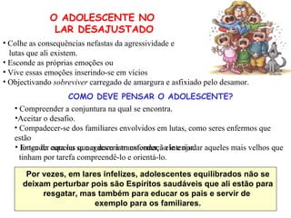 Entender aqueles que o deveriam entender a ele e ajudar aqueles mais velhos que tinham por tarefa compreendê-lo e orientá-lo. Por vezes, em lares infelizes, adolescentes equilibrados não se deixam perturbar pois são Espíritos saudáveis que ali estão para resgatar, mas também para educar os pais e servir de  exemplo para os familiares. Colhe as consequências nefastas da agressividade e lutas que ali existem. Esconde as próprias emoções ou Vive essas emoções inserindo-se em vícios Objectivando  sobreviver  carregado de amargura e asfixiado pelo desamor. O ADOLESCENTE NO  LAR DESAJUSTADO COMO DEVE PENSAR O ADOLESCENTE? Compreender a conjuntura na qual se encontra. Aceitar o desafio. Compadecer-se dos familiares envolvidos em lutas, como seres enfermos que estão longe da cura ou se negaram à transformação interior. 