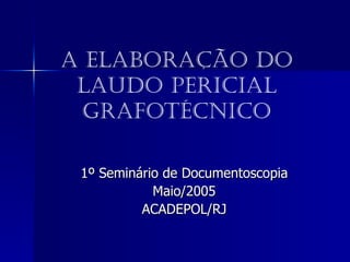 A Elaboração do Laudo Pericial Grafotécnico 1º Seminário de Documentoscopia Maio/2005 ACADEPOL/RJ 