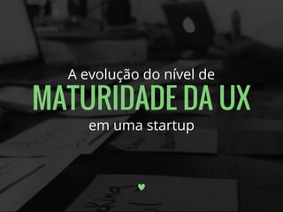 A evolução do nível de
MATURIDADE DA UX
em uma startup
 