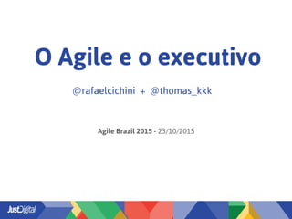 O Agile e o executivo
@rafaelcichini + @thomas_kkk
Agile Brazil 2015 - 23/10/2015
 