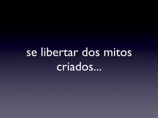 se libertar dos mitos criados... 