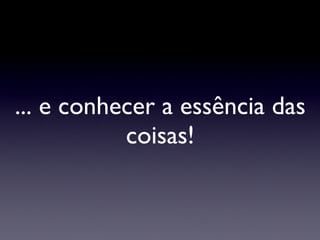 ... e conhecer a essência das coisas! 