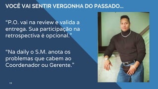 VOCÊ VAI SENTIR VERGONHA DO PASSADO...
12
“P.O. vai na review e valida a
entrega. Sua participação na
retrospectiva é opcional.”
“Na daily o S.M. anota os
problemas que cabem ao
Coordenador ou Gerente.”
 