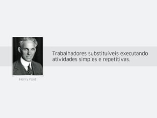 Frederick Taylor: busca pela eficiência a
partir da análise dos tempos e movimentos.
Henry Fayol: planejar, organizar, comandar,
coordenar e controlar.
Henry Ford: Trabalhadores substituíveis
executando atividades simples e repetitivas.
 