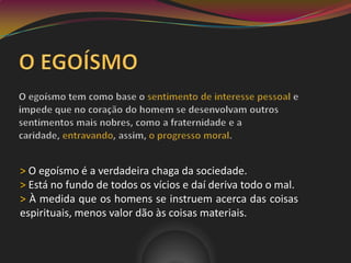 > O egoísmo é a verdadeira chaga da sociedade.
> Está no fundo de todos os vícios e daí deriva todo o mal.
> À medida que os homens se instruem acerca das coisas
espirituais, menos valor dão às coisas materiais.
 
