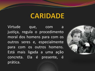 Virtude que, com a
justiça, regula o procedimento
moral dos homens para com os
outros seres e, especialmente
para com os outros homens.
Está mais ligada a uma ação
concreta. Ela é presente, é
prática.
 