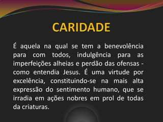 É aquela na qual se tem a benevolência
para com todos, indulgência para as
imperfeições alheias e perdão das ofensas -
como entendia Jesus. É uma virtude por
excelência, constituindo-se na mais alta
expressão do sentimento humano, que se
irradia em ações nobres em prol de todas
da criaturas.
 