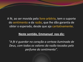 A fé, ao ser movida pelo livre-arbítrio, tem o suporte
do sentimento e da razão, que lhe dão garantia de
obter o esperado, desde que aja caritativamente.
Neste sentido, Emmanuel nos diz:
"A fé é guardar no coração a certeza iluminada de
Deus, com todos os valores da razão tocados pelo
perfume do sentimento".
 