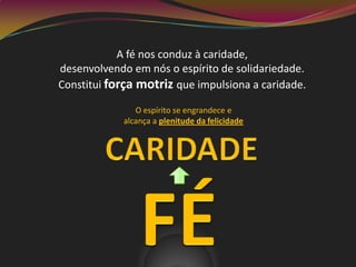 A fé nos conduz à caridade,
desenvolvendo em nós o espírito de solidariedade.
Constitui força motriz que impulsiona a caridade.
O espírito se engrandece e
alcança a plenitude da felicidade
 