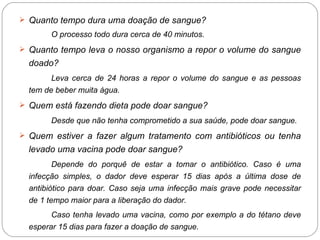 Quanto tempo dura uma doação de sangue? O processo todo dura cerca de 40 minutos. Quanto tempo leva o nosso organismo a repor o volume do sangue doado? Leva cerca de 24 horas a repor o volume do sangue e as pessoas tem de beber muita água. Quem está fazendo dieta pode doar sangue? Desde que não tenha comprometido a sua saúde, pode doar sangue. Quem estiver a fazer algum tratamento com antibióticos ou tenha levado uma vacina pode doar sangue? Depende do porquê de estar a tomar o antibiótico. Caso é uma infecção simples, o dador deve esperar 15 dias após a última dose de antibiótico para doar. Caso seja uma infecção mais grave pode necessitar de 1 tempo maior para a liberação do dador. Caso tenha levado uma vacina, como por exemplo a do tétano deve esperar 15 dias para fazer a doação de sangue. 