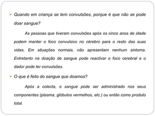 Quando em criança se tem convulsões, porque é que não se pode doar sangue? As pessoas que tiveram convulsões após os cinco anos de idade podem manter o foco convulsivo no cérebro para o resto das suas vidas. Em situações normais, não apresentam nenhum sintoma. Entretanto na doação de sangue pode reactivar o foco cerebral e o dador pode ter convulsões. O que é feito do sangue que doamos? Após a colecta, o sangue pode ser administrado nos seus componentes (plasma, glóbulos vermelhos, etc.) ou então como produto total. 