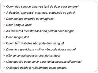 Quem doa sangue uma vez terá de doar para sempre!  A doação “engrossa” o sangue, entupindo as veias!  Doar sangue engorda ou emagrece!  Doar Sangue vicia!  As mulheres menstruadas não podem doar sangue!  Doar sangue dói!  Quem tem diabetes não pode doar sangue!  Durante a gravidez a mulher não pode doar sangue!  Não se contrai doenças doando sangue!   Uma doação pode servir para várias pessoas diferentes!  O sangue doado é rapidamente compensado!  