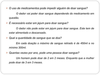 O uso de medicamentos pode impedir alguém de doar sangue? O dador vai poder doar sangue dependendo do medicamento em questão. É necessário estar em jejum para doar sangue? O dador não pode estar em jejum para doar sangue. Este tem de estar alimentado e descansado. Qual a quantidade de sangue que se doa? Em cada doação o máximo de sangue retirado é de 450ml e no mínimo 300ml.  Quantas vezes por ano, pode uma pessoa doar sangue? Um homem pode doar de 2 em 2 meses. Enquanto que a mulher pode doar de 3 em 3 meses. 