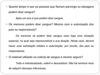 Quanto tempo é que as pessoas que fizeram piercings ou tatuagens podem doar sangue? Após um ano é que podem doar sangue. Os menores podem doar sangue? Mesmo com a autorização dos pais ou responsáveis? Os menores só podem doar sangue caso haja uma situação especial, na qual seja imprescindível a sua doação. Neste caso, deverá haver uma solicitação médica e autorização, por escrito, dos pais ou responsáveis. O material utilizado na colecta de sangue é mesmo seguro? Todo é individualizado, estéril e descartável. Não há nenhum risco de adquirir doenças infecciosas. 