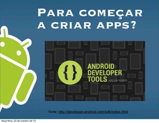 Para começar
a criar apps?
fonte: http://developer.android.com/sdk/index.html
terça-feira, 22 de outubro de 13
 