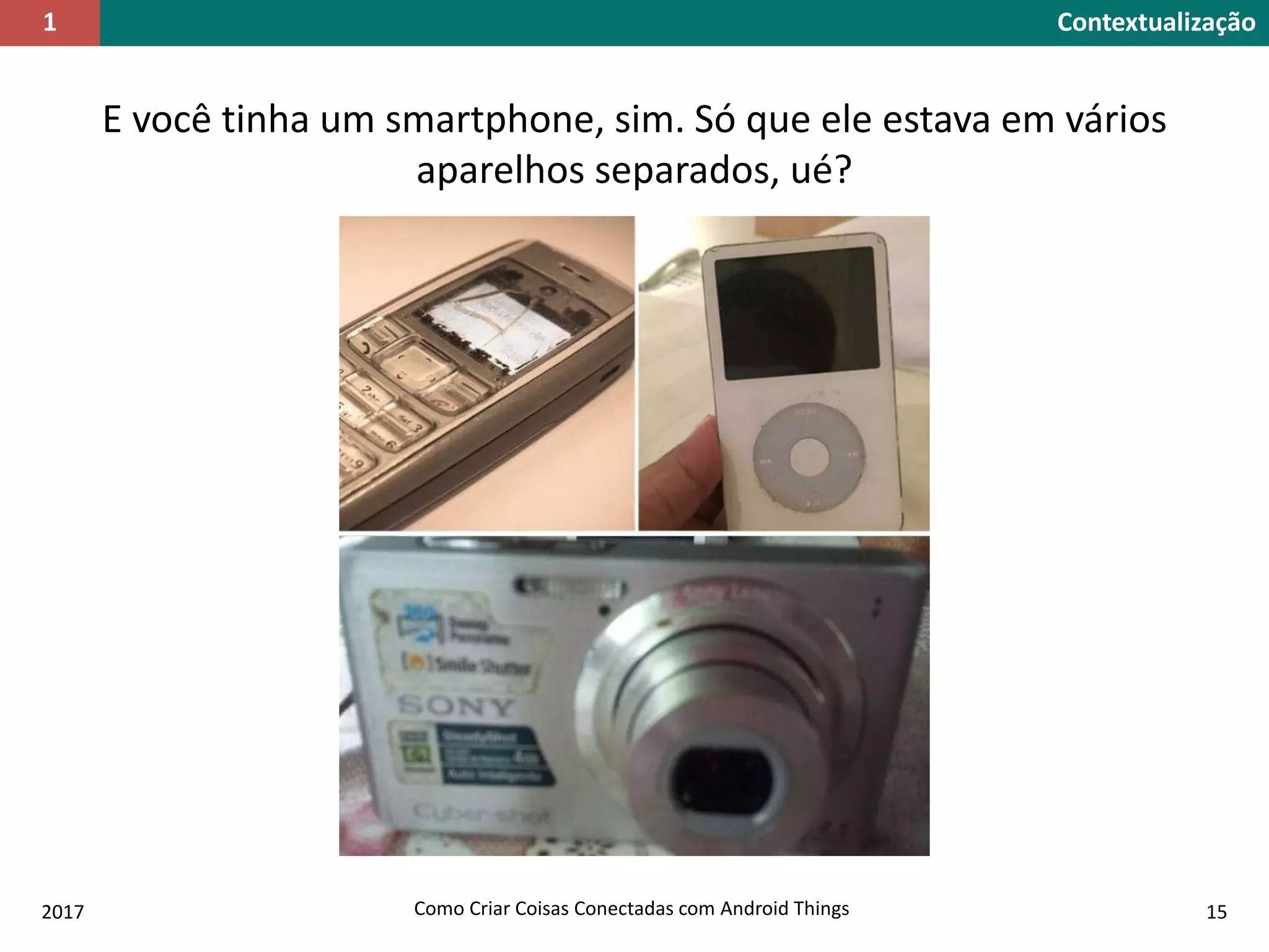 Contextualização1
2017 Como Criar Coisas Conectadas com Android Things 15
E você tinha um smartphone, sim. Só que ele estava em vários
aparelhos separados, ué?
 