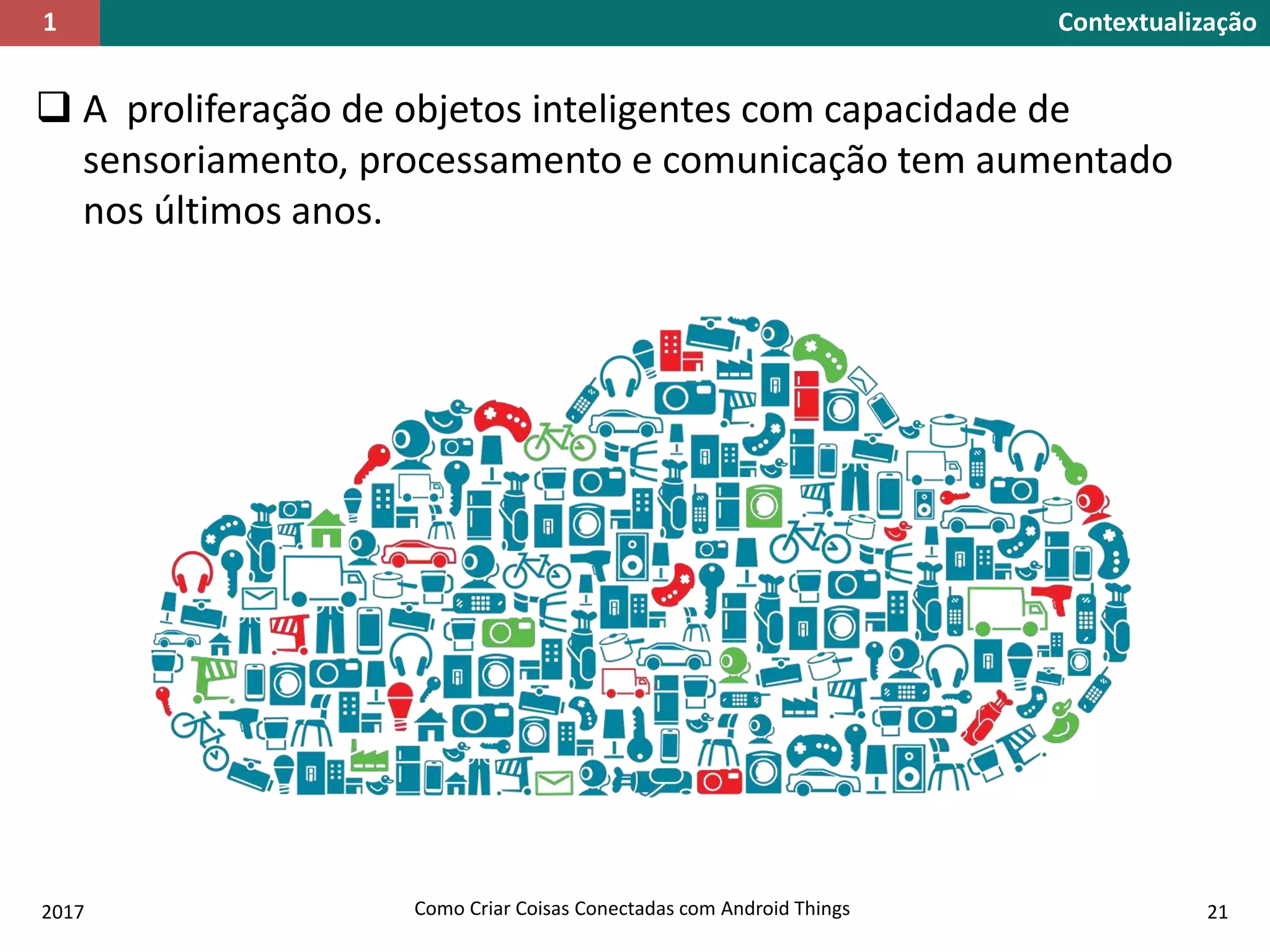  A proliferação de objetos inteligentes com capacidade de
sensoriamento, processamento e comunicação tem aumentado
nos últimos anos.
Contextualização1
2017 Como Criar Coisas Conectadas com Android Things 21
 