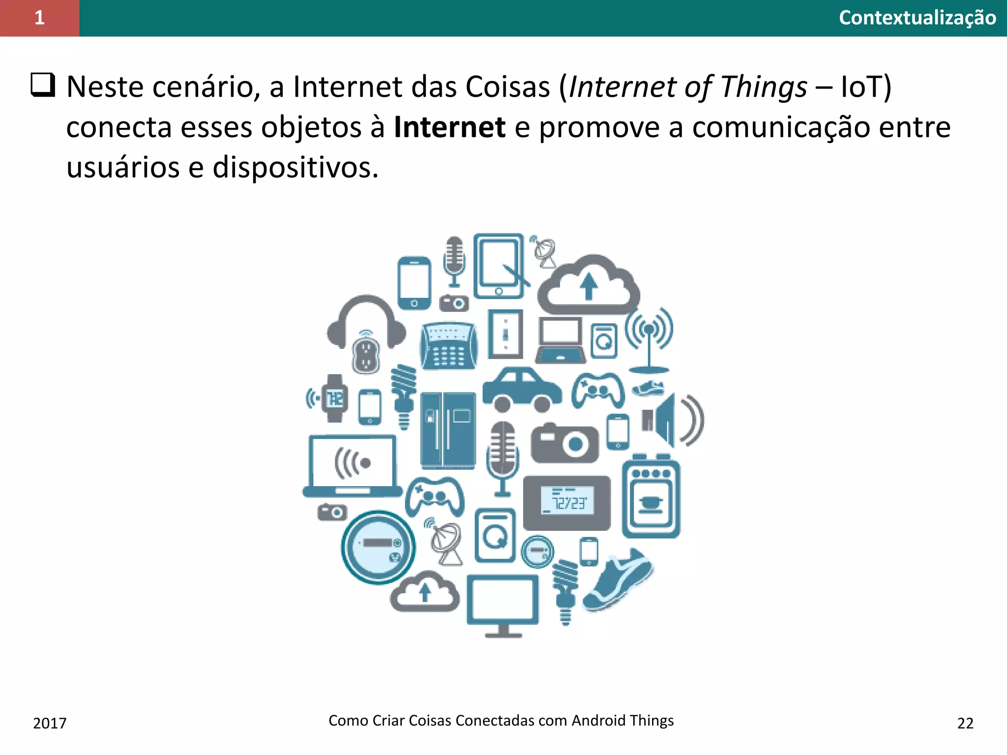  Neste cenário, a Internet das Coisas (Internet of Things – IoT)
conecta esses objetos à Internet e promove a comunicação entre
usuários e dispositivos.
2017 Como Criar Coisas Conectadas com Android Things 22
Contextualização1
 