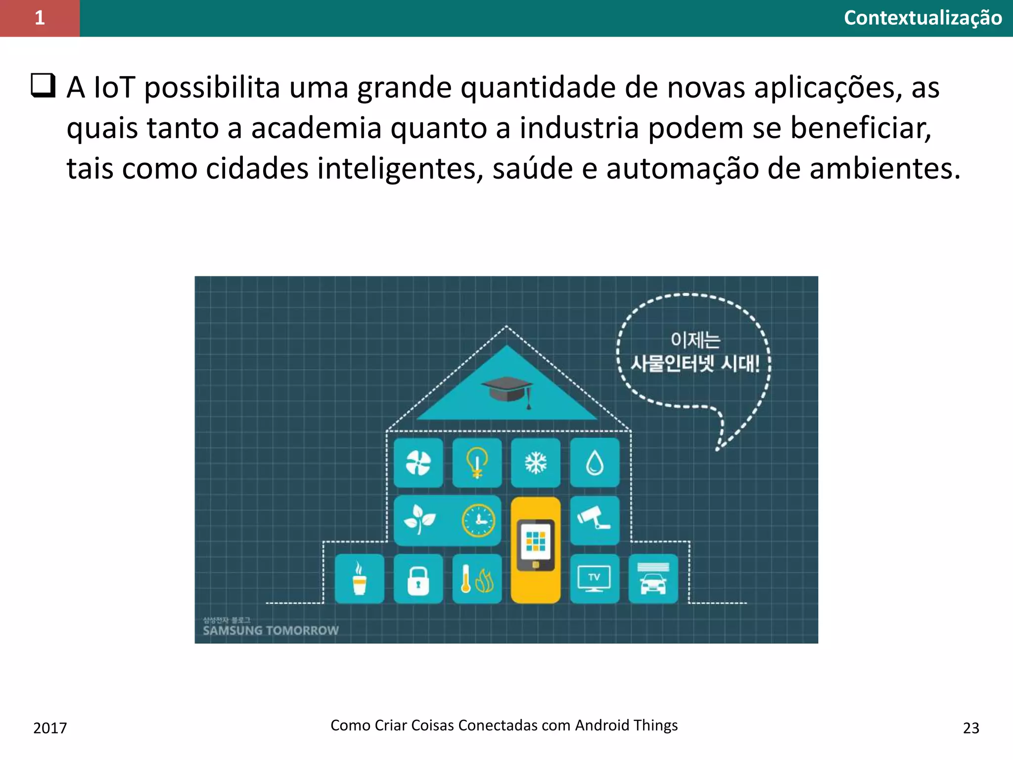  A IoT possibilita uma grande quantidade de novas aplicações, as
quais tanto a academia quanto a industria podem se beneficiar,
tais como cidades inteligentes, saúde e automação de ambientes.
2017 Como Criar Coisas Conectadas com Android Things 23
Contextualização1
 