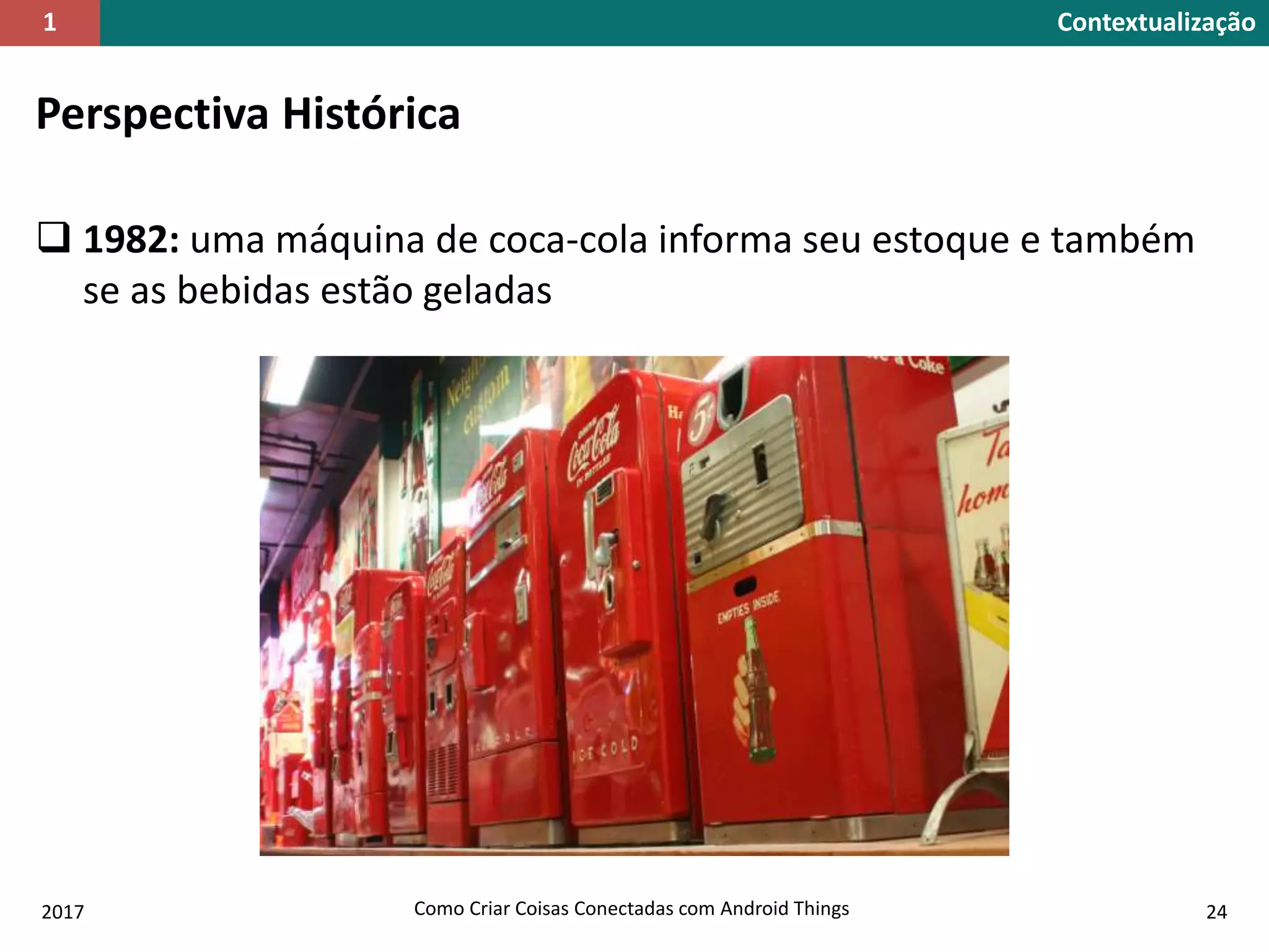 Perspectiva Histórica
 1982: uma máquina de coca-cola informa seu estoque e também
se as bebidas estão geladas
2017 Como Criar Coisas Conectadas com Android Things 24
Contextualização1
 