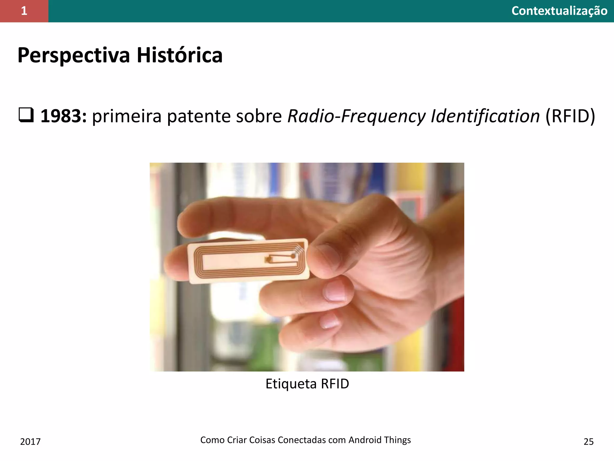 Perspectiva Histórica
 1983: primeira patente sobre Radio-Frequency Identification (RFID)
Etiqueta RFID
2017 Como Criar Coisas Conectadas com Android Things 25
Contextualização1
 