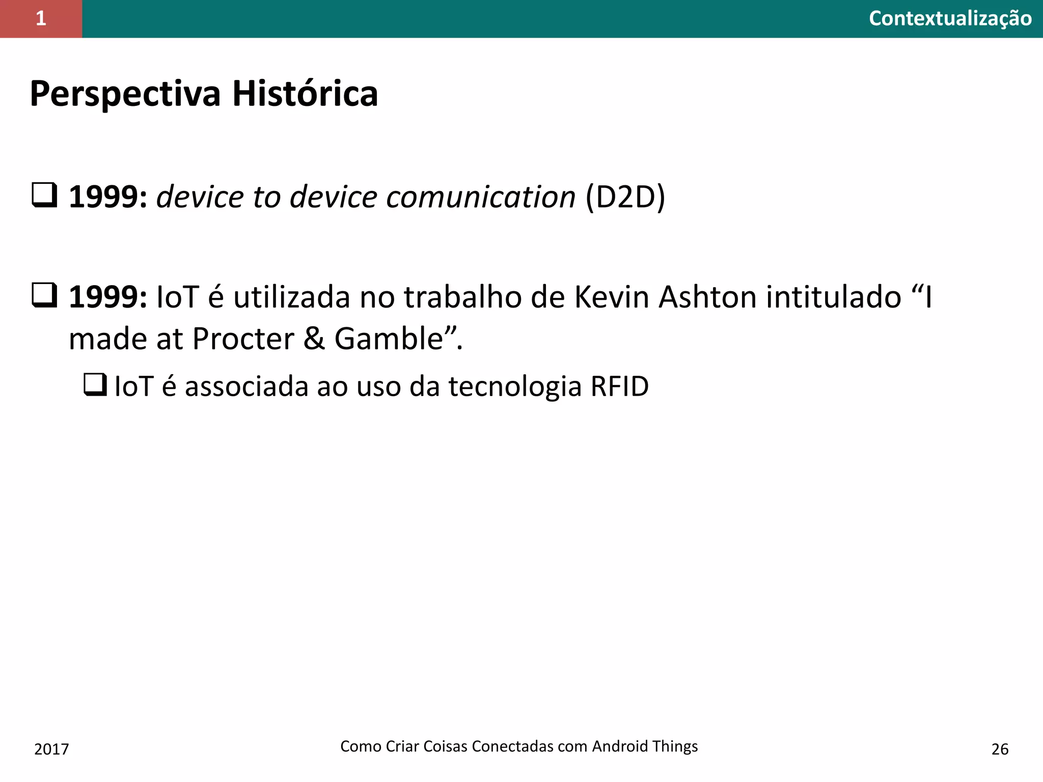 Perspectiva Histórica
 1999: device to device comunication (D2D)
 1999: IoT é utilizada no trabalho de Kevin Ashton intitulado “I
made at Procter & Gamble”.
IoT é associada ao uso da tecnologia RFID
2017 Como Criar Coisas Conectadas com Android Things 26
Contextualização1
 