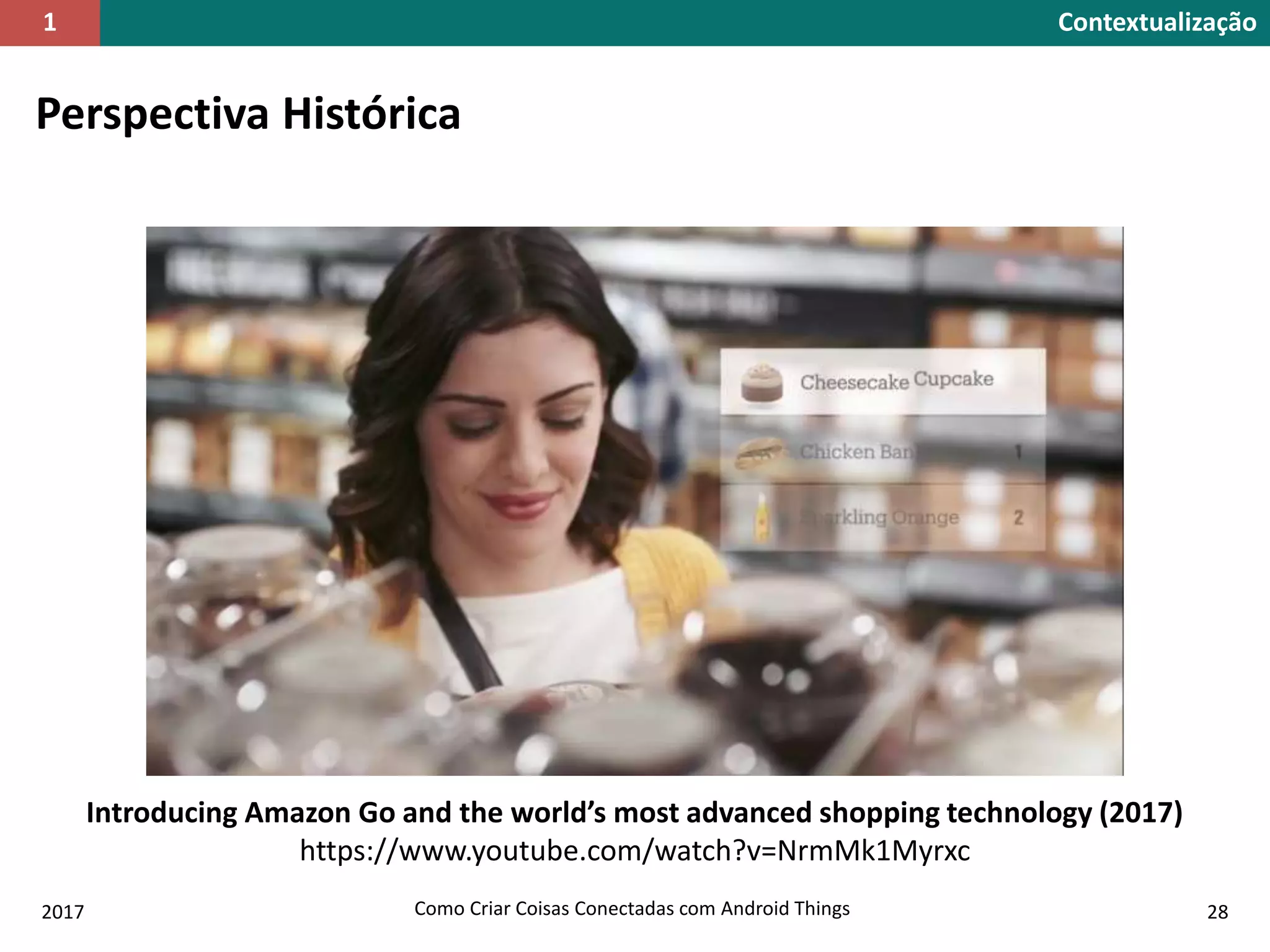 2017 Como Criar Coisas Conectadas com Android Things 28
Perspectiva Histórica
Introducing Amazon Go and the world’s most advanced shopping technology (2017)
https://www.youtube.com/watch?v=NrmMk1Myrxc
Contextualização1
 