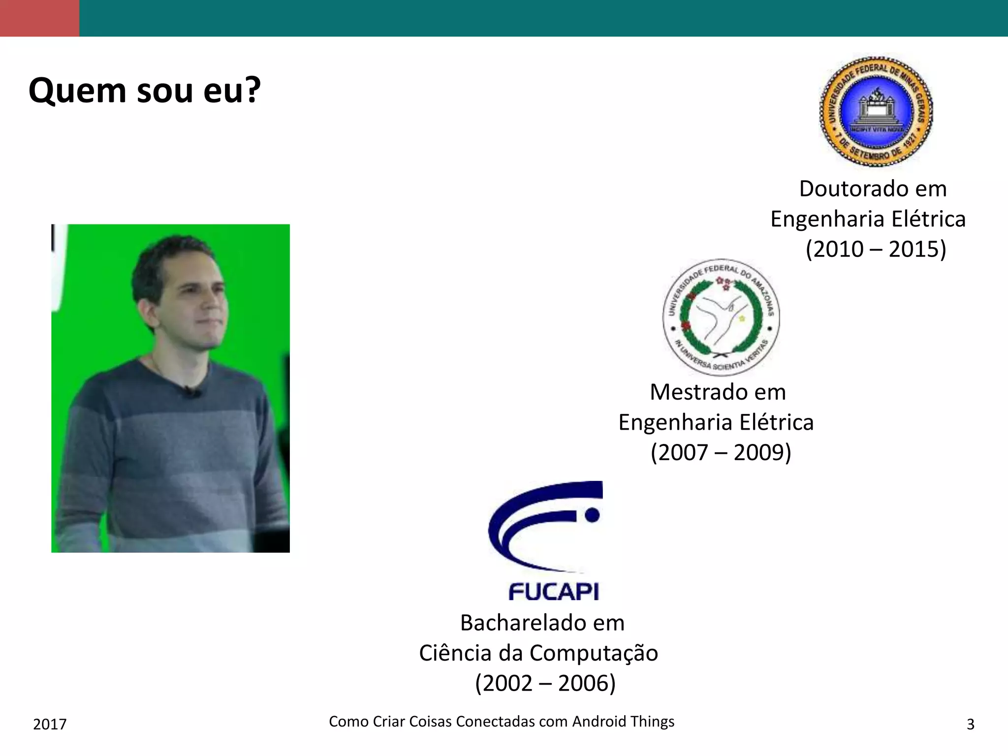 2017 Como Criar Coisas Conectadas com Android Things 3
Quem sou eu?
Bacharelado em
Ciência da Computação
(2002 – 2006)
Mestrado em
Engenharia Elétrica
(2007 – 2009)
Doutorado em
Engenharia Elétrica
(2010 – 2015)
 