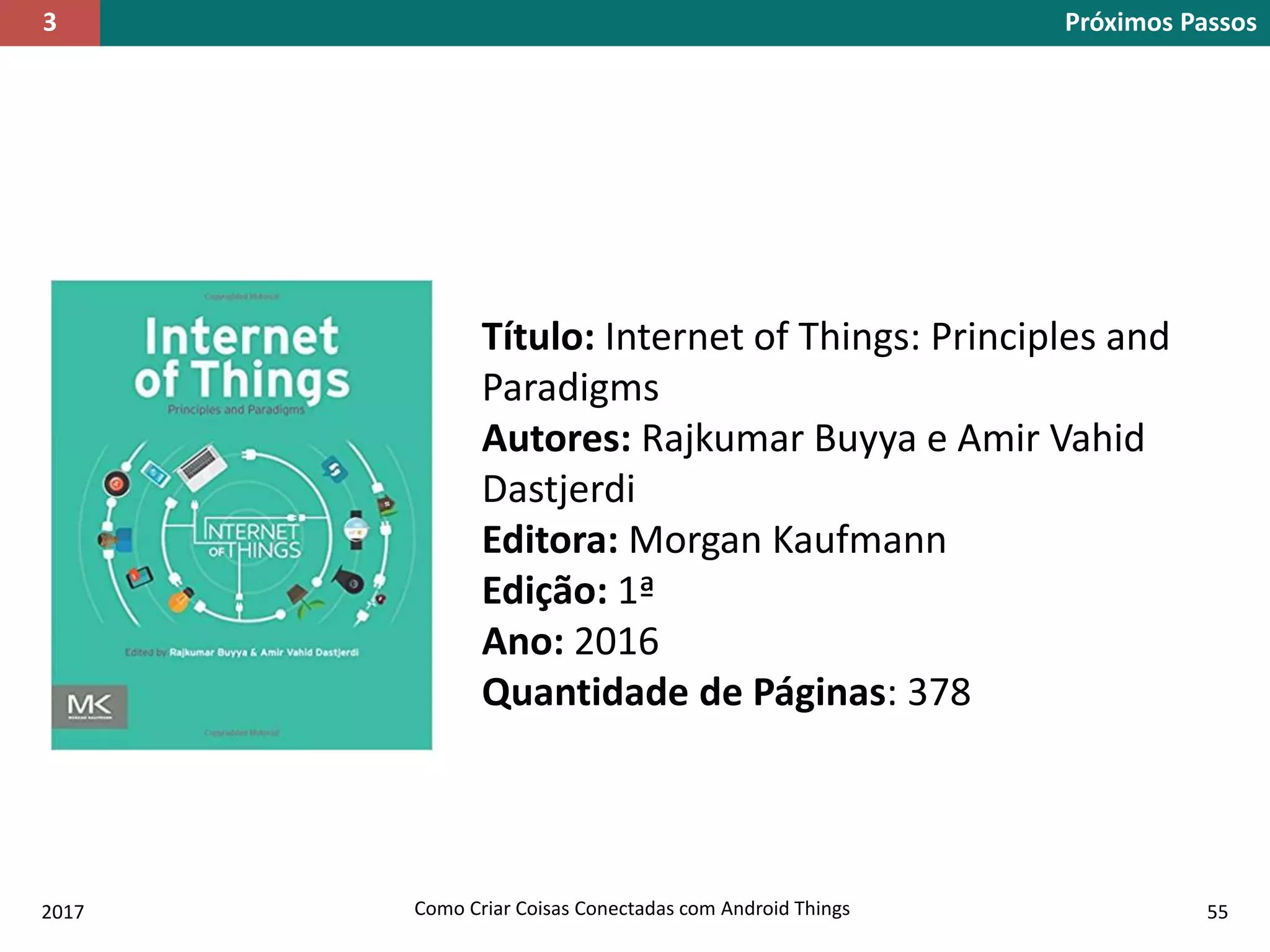 2017 Como Criar Coisas Conectadas com Android Things 55
Próximos Passos3
Título: Internet of Things: Principles and
Paradigms
Autores: Rajkumar Buyya e Amir Vahid
Dastjerdi
Editora: Morgan Kaufmann
Edição: 1ª
Ano: 2016
Quantidade de Páginas: 378
 