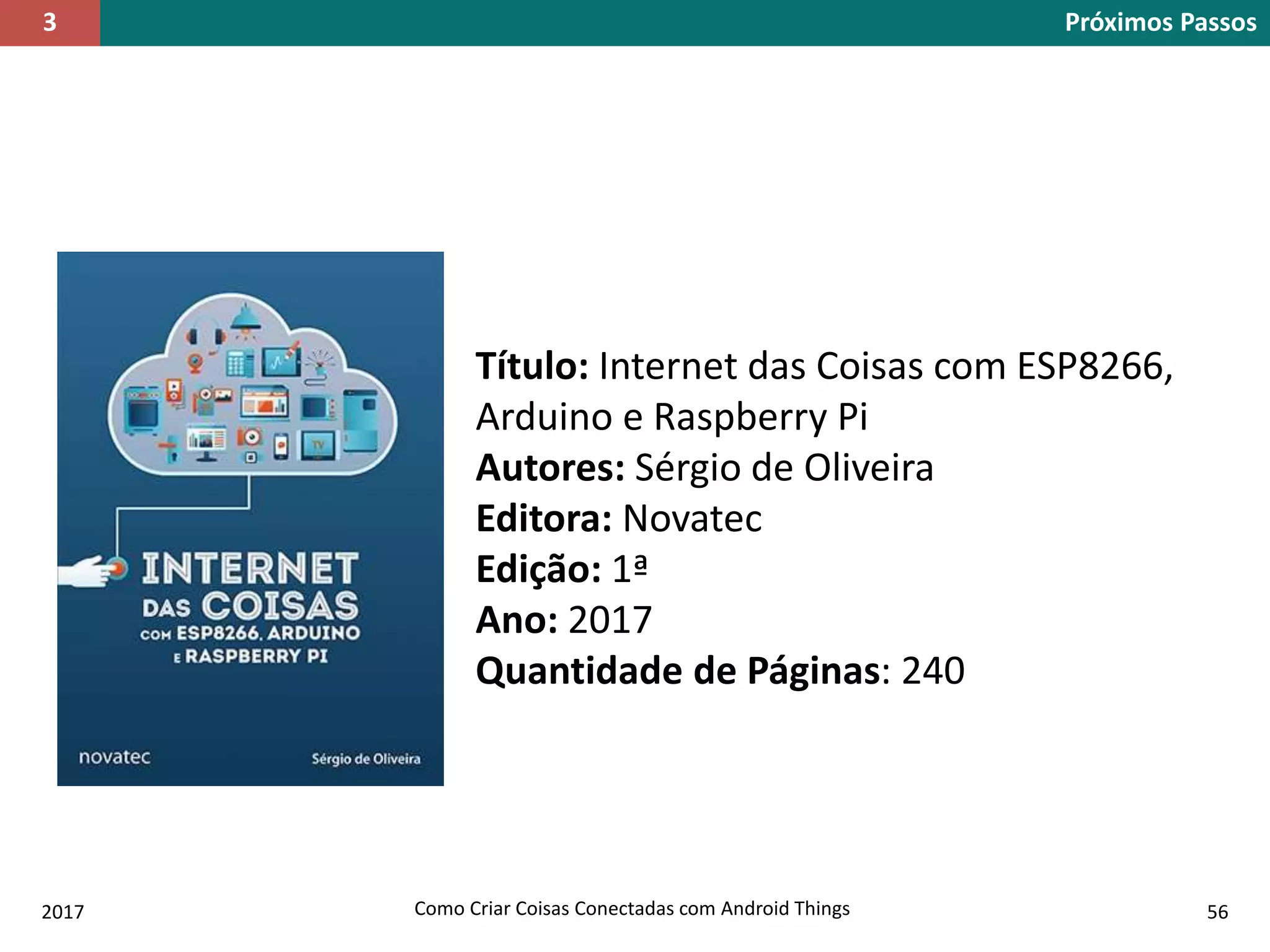 2017 Como Criar Coisas Conectadas com Android Things 56
Próximos Passos3
Título: Internet das Coisas com ESP8266,
Arduino e Raspberry Pi
Autores: Sérgio de Oliveira
Editora: Novatec
Edição: 1ª
Ano: 2017
Quantidade de Páginas: 240
 
