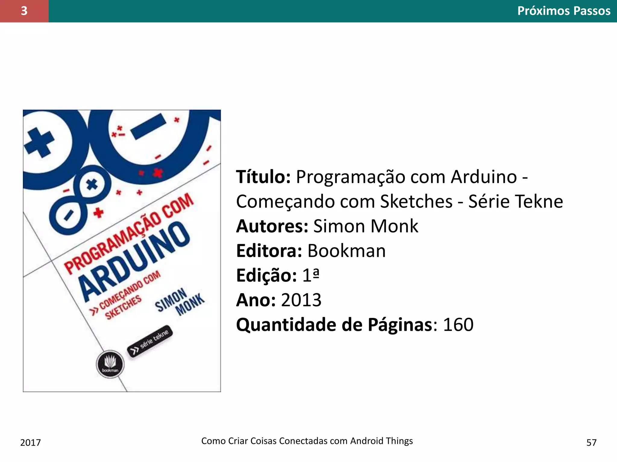 2017 Como Criar Coisas Conectadas com Android Things 57
Título: Programação com Arduino -
Começando com Sketches - Série Tekne
Autores: Simon Monk
Editora: Bookman
Edição: 1ª
Ano: 2013
Quantidade de Páginas: 160
Próximos Passos3
 