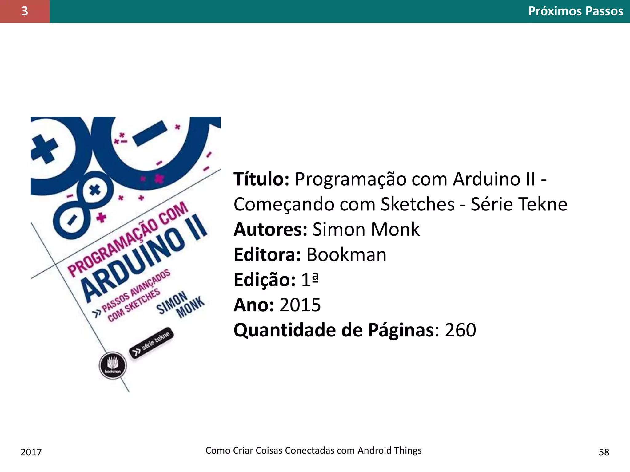 2017 Como Criar Coisas Conectadas com Android Things 58
Título: Programação com Arduino II -
Começando com Sketches - Série Tekne
Autores: Simon Monk
Editora: Bookman
Edição: 1ª
Ano: 2015
Quantidade de Páginas: 260
Próximos Passos3
 