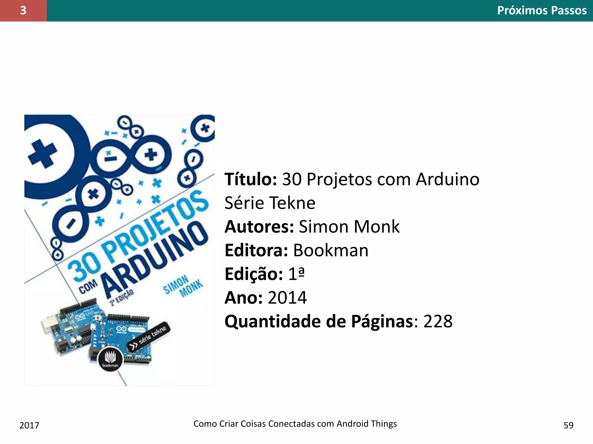 2017 Como Criar Coisas Conectadas com Android Things 59
Título: 30 Projetos com Arduino
Série Tekne
Autores: Simon Monk
Editora: Bookman
Edição: 1ª
Ano: 2014
Quantidade de Páginas: 228
Próximos Passos3
 