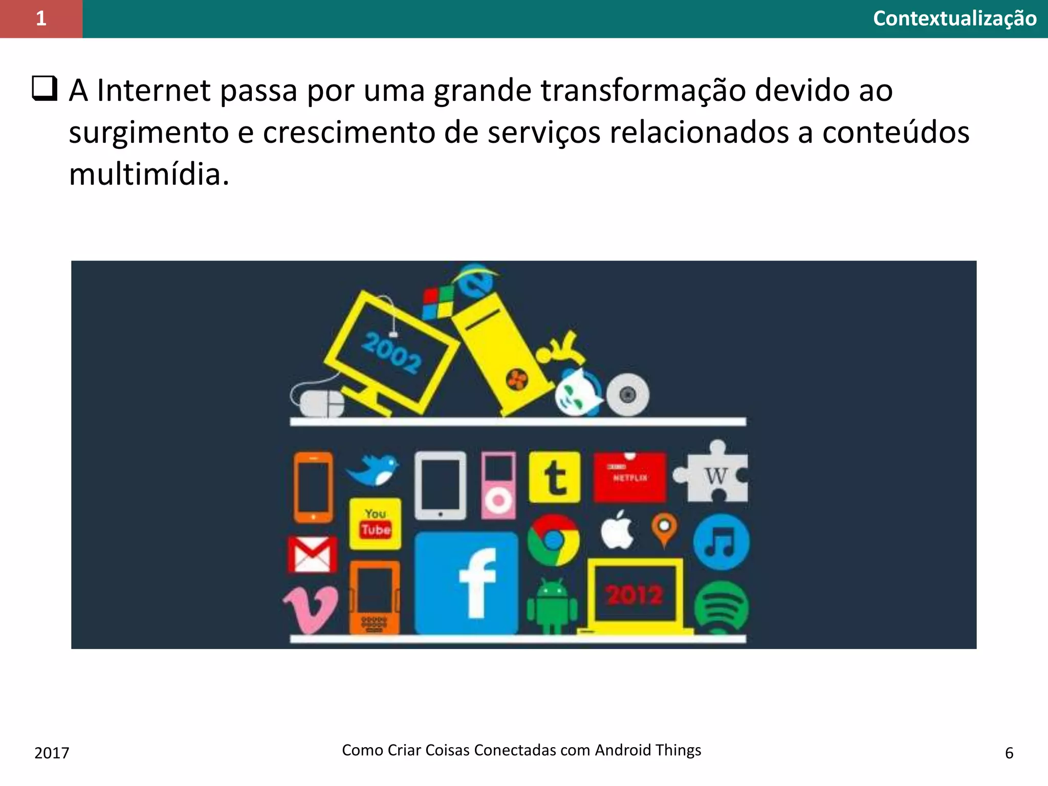  A Internet passa por uma grande transformação devido ao
surgimento e crescimento de serviços relacionados a conteúdos
multimídia.
Contextualização1
2017 Como Criar Coisas Conectadas com Android Things 6
 