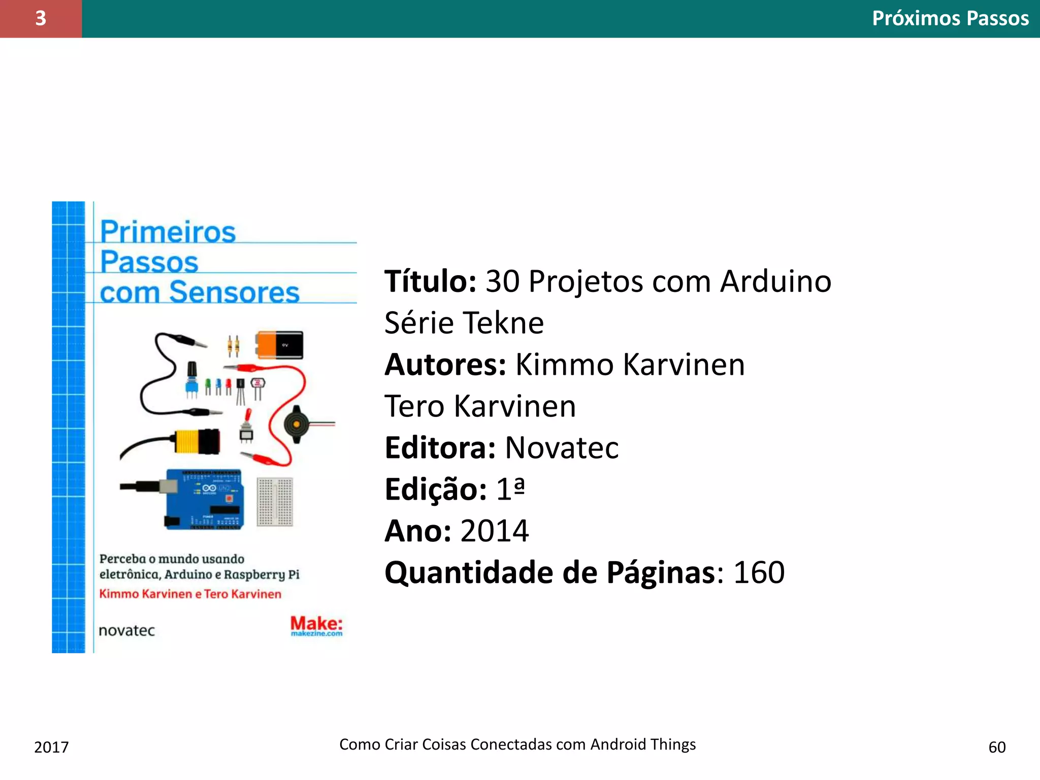 2017 Como Criar Coisas Conectadas com Android Things 60
Título: 30 Projetos com Arduino
Série Tekne
Autores: Kimmo Karvinen
Tero Karvinen
Editora: Novatec
Edição: 1ª
Ano: 2014
Quantidade de Páginas: 160
Próximos Passos3
 