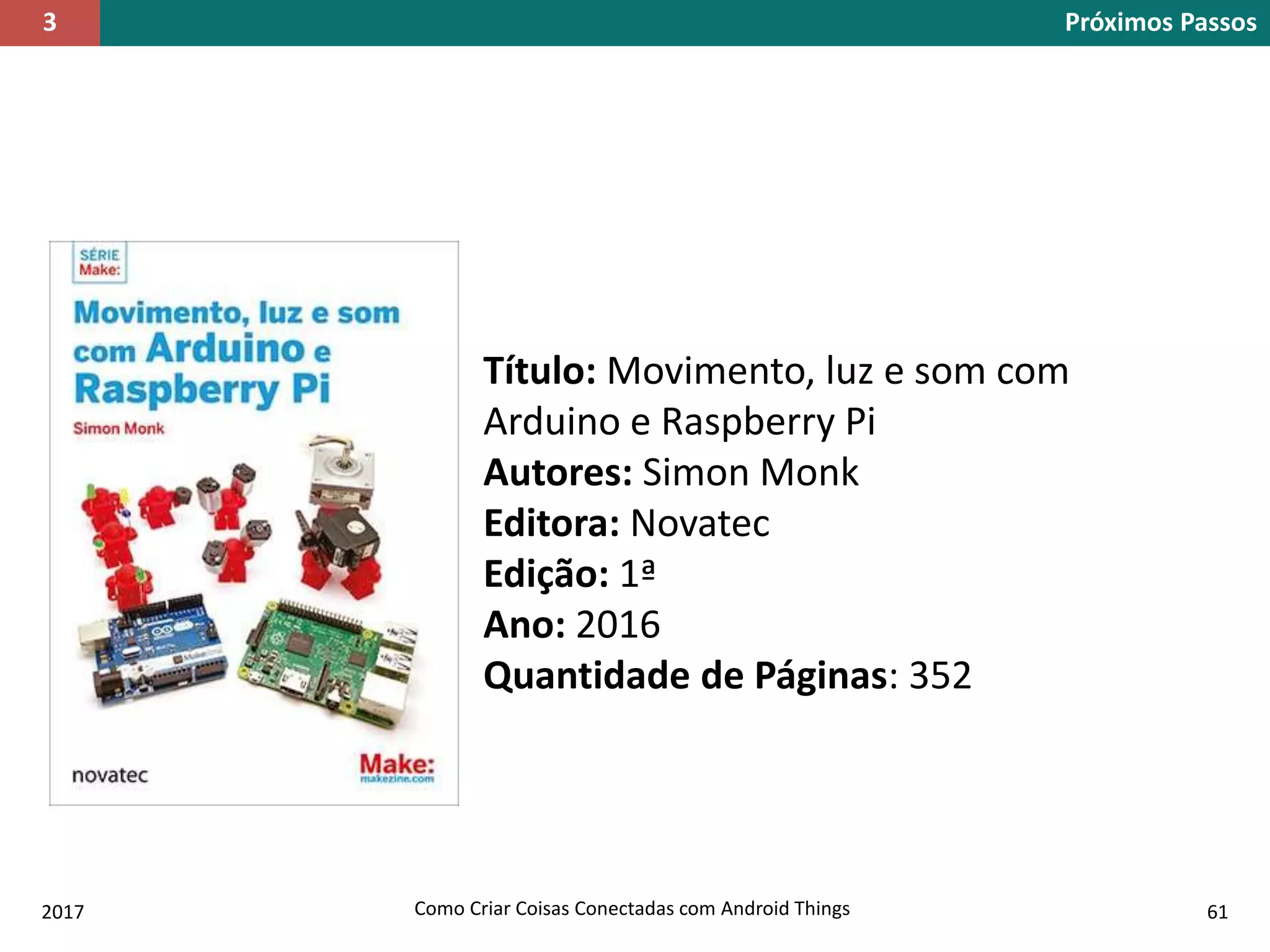 2017 Como Criar Coisas Conectadas com Android Things 61
Título: Movimento, luz e som com
Arduino e Raspberry Pi
Autores: Simon Monk
Editora: Novatec
Edição: 1ª
Ano: 2016
Quantidade de Páginas: 352
Próximos Passos3
 