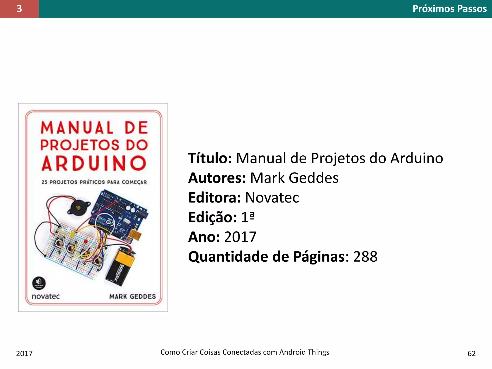 2017 Como Criar Coisas Conectadas com Android Things 62
Próximos Passos3
Título: Manual de Projetos do Arduino
Autores: Mark Geddes
Editora: Novatec
Edição: 1ª
Ano: 2017
Quantidade de Páginas: 288
 