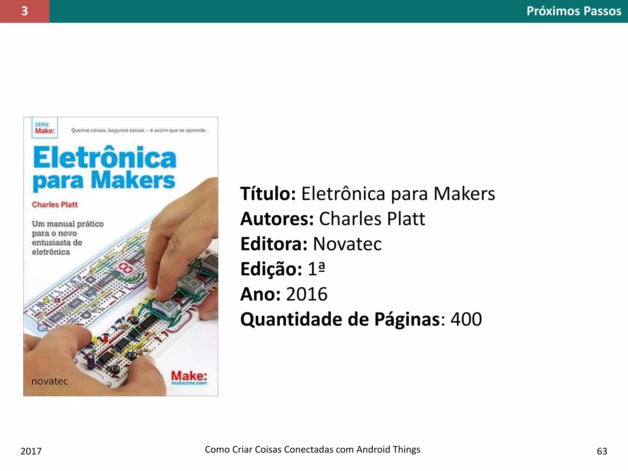 2017 Como Criar Coisas Conectadas com Android Things 63
Título: Eletrônica para Makers
Autores: Charles Platt
Editora: Novatec
Edição: 1ª
Ano: 2016
Quantidade de Páginas: 400
Próximos Passos3
 