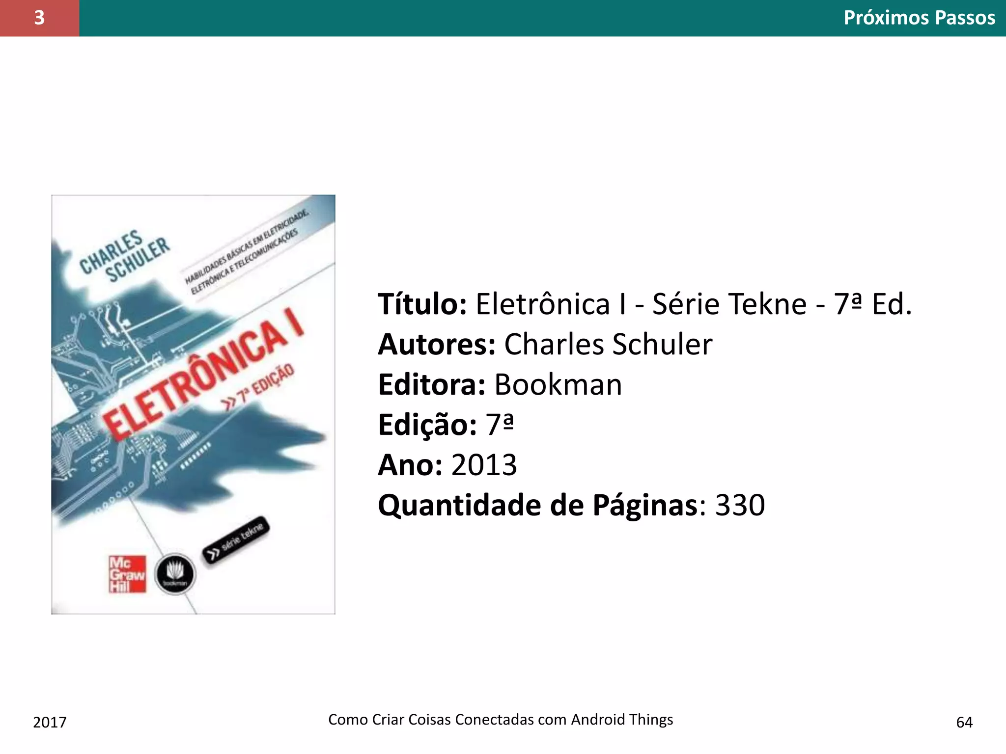 2017 Como Criar Coisas Conectadas com Android Things 64
Próximos Passos3
Título: Eletrônica I - Série Tekne - 7ª Ed.
Autores: Charles Schuler
Editora: Bookman
Edição: 7ª
Ano: 2013
Quantidade de Páginas: 330
 