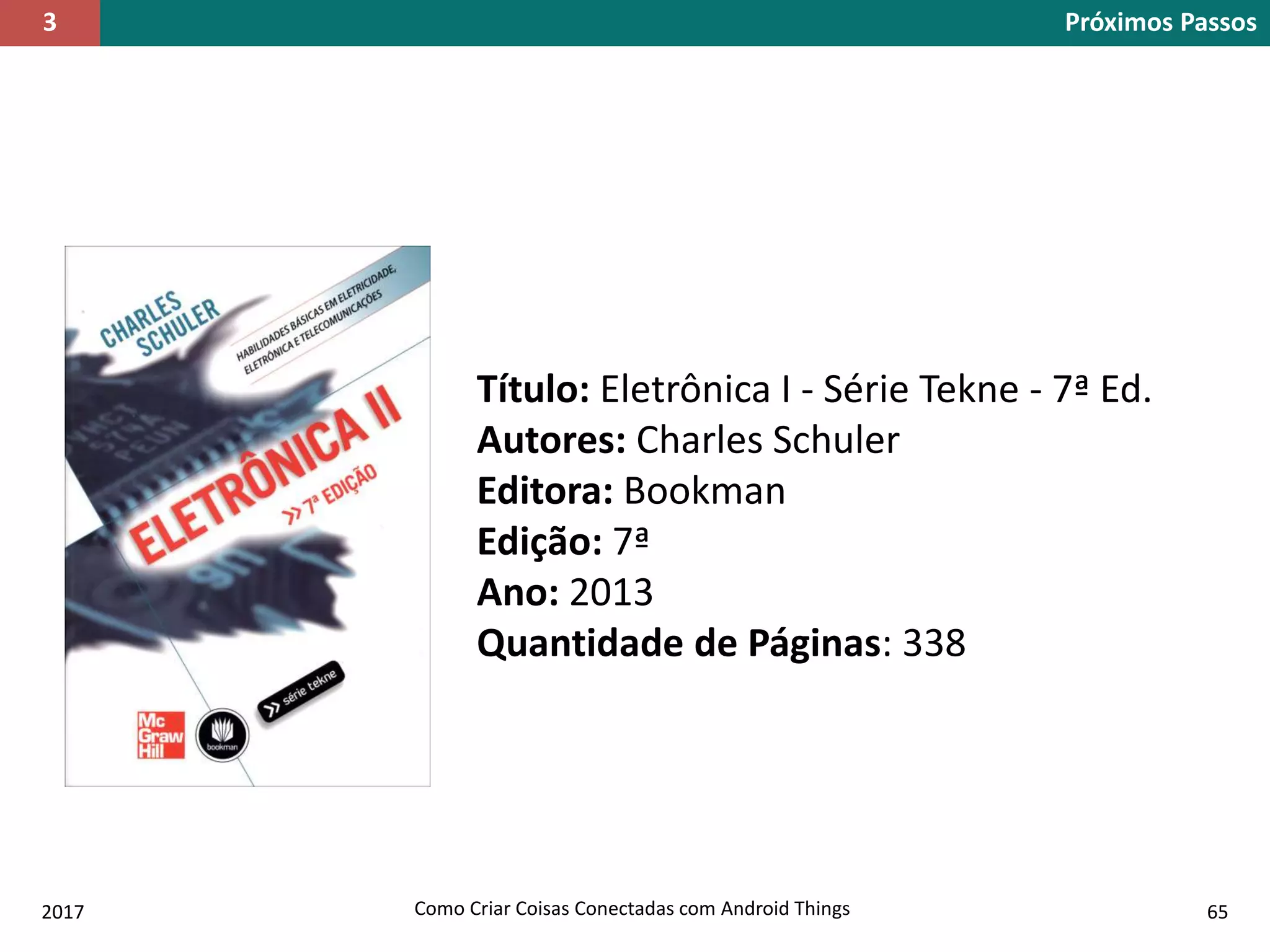 2017 Como Criar Coisas Conectadas com Android Things 65
Próximos Passos3
Título: Eletrônica I - Série Tekne - 7ª Ed.
Autores: Charles Schuler
Editora: Bookman
Edição: 7ª
Ano: 2013
Quantidade de Páginas: 338
 