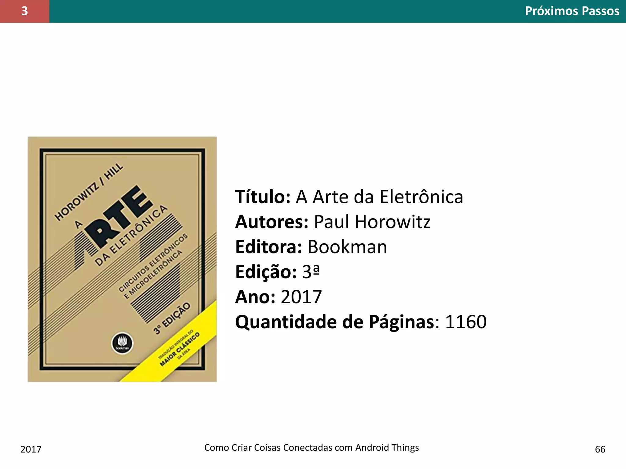 2017 Como Criar Coisas Conectadas com Android Things 66
Próximos Passos3
Título: A Arte da Eletrônica
Autores: Paul Horowitz
Editora: Bookman
Edição: 3ª
Ano: 2017
Quantidade de Páginas: 1160
 