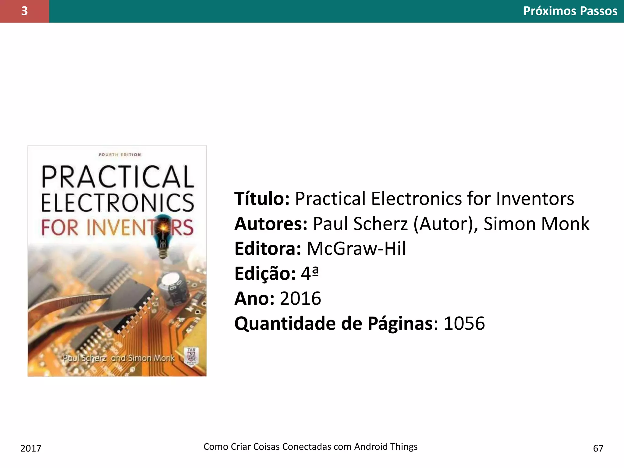 2017 Como Criar Coisas Conectadas com Android Things 67
Próximos Passos3
Título: Practical Electronics for Inventors
Autores: Paul Scherz (Autor), Simon Monk
Editora: McGraw-Hil
Edição: 4ª
Ano: 2016
Quantidade de Páginas: 1056
 