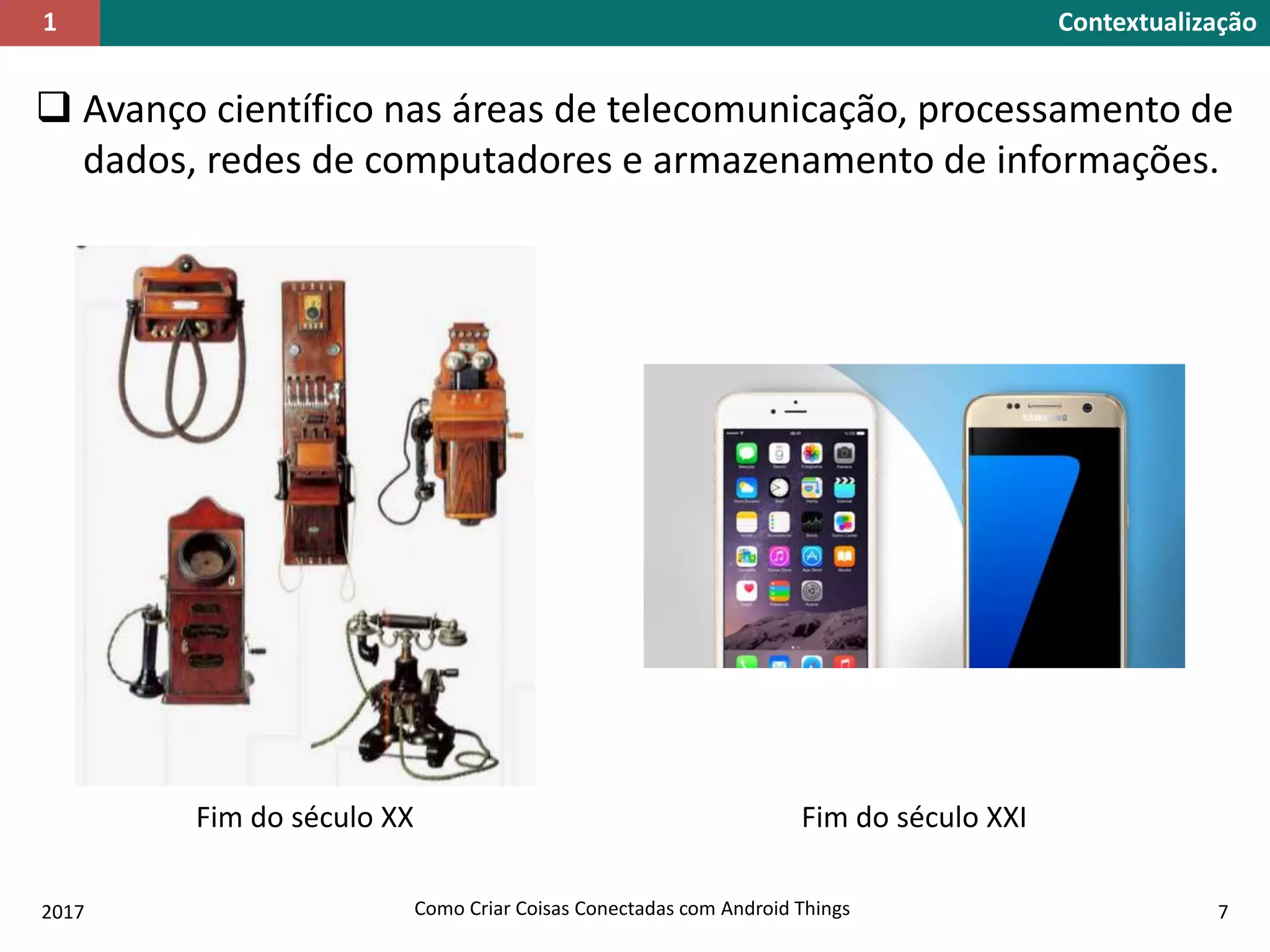  Avanço científico nas áreas de telecomunicação, processamento de
dados, redes de computadores e armazenamento de informações.
Contextualização1
Fim do século XX Fim do século XXI
2017 Como Criar Coisas Conectadas com Android Things 7
 