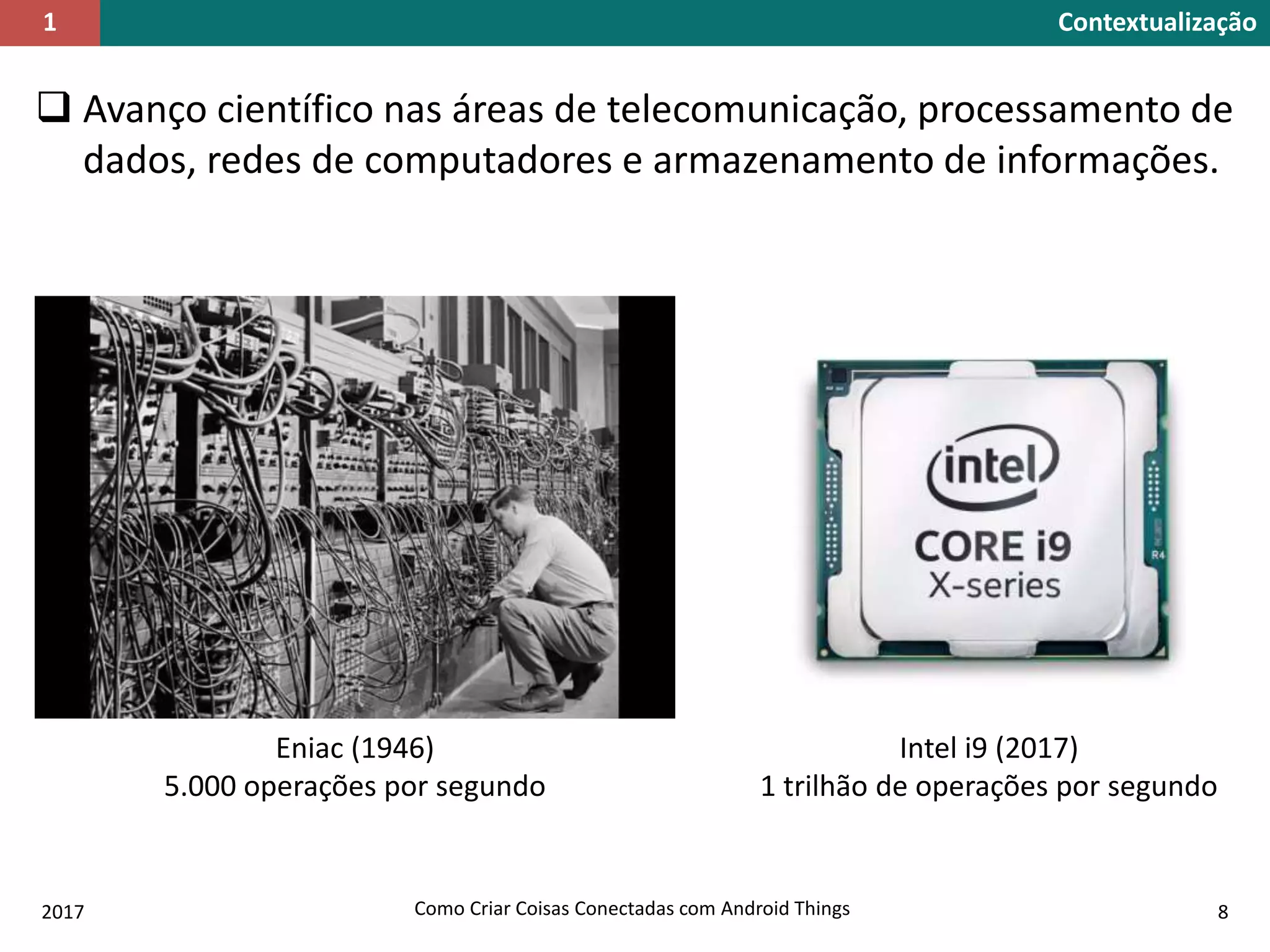  Avanço científico nas áreas de telecomunicação, processamento de
dados, redes de computadores e armazenamento de informações.
Contextualização1
Eniac (1946)
5.000 operações por segundo
2017 Como Criar Coisas Conectadas com Android Things 8
Intel i9 (2017)
1 trilhão de operações por segundo
 