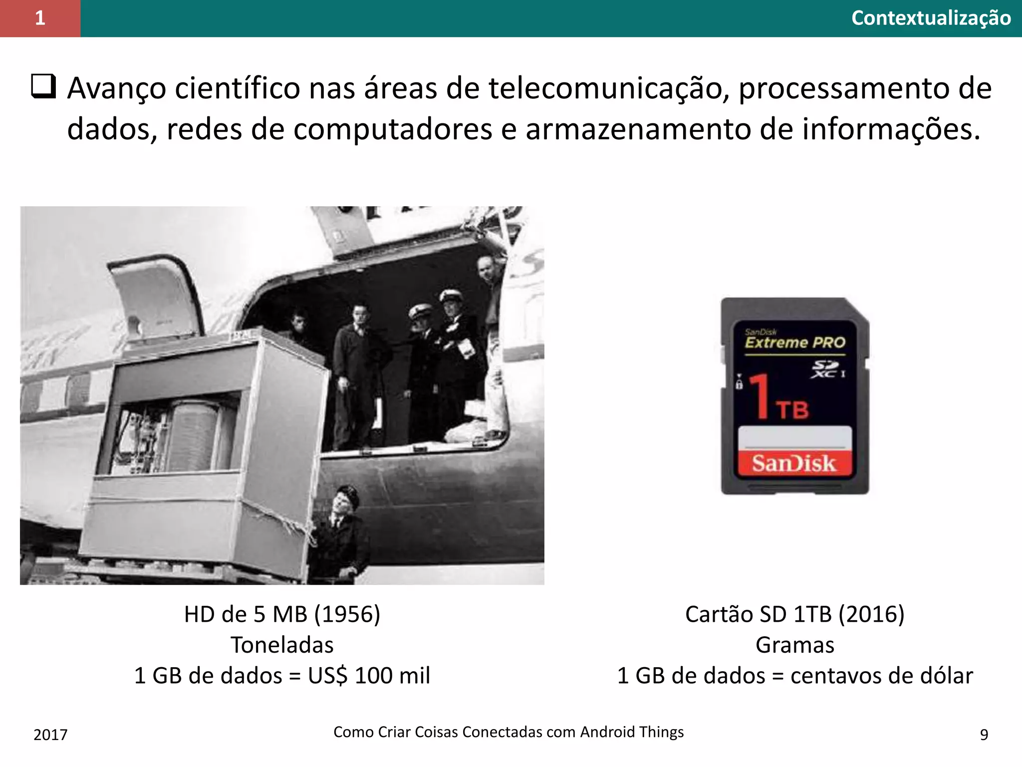  Avanço científico nas áreas de telecomunicação, processamento de
dados, redes de computadores e armazenamento de informações.
Contextualização1
HD de 5 MB (1956)
Toneladas
1 GB de dados = US$ 100 mil
Cartão SD 1TB (2016)
Gramas
1 GB de dados = centavos de dólar
2017 Como Criar Coisas Conectadas com Android Things 9
 