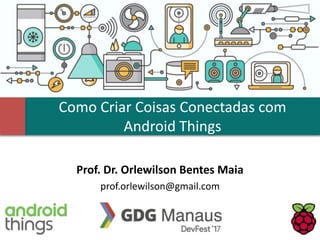 Como Criar Coisas Conectadas com
Android Things
Prof. Dr. Orlewilson Bentes Maia
prof.orlewilson@gmail.com
 