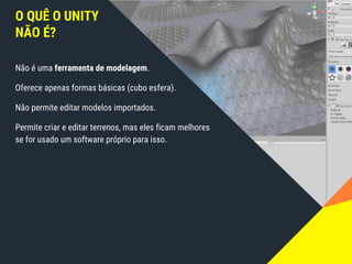 Não é uma ferramenta de modelagem.
Oferece apenas formas básicas (cubo esfera).
Não permite editar modelos importados.
Permite criar e editar terrenos, mas eles ficam melhores
se for usado um software próprio para isso.
O QUÊ O UNITY
NÃO É?
 