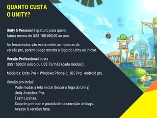 QUANTO CUSTA
O UNITY?
Unity 5 Personal é gratuito para quem
fatura menos de US$ 100.000,00 ao ano.
As ferramentas são exatamente as mesmas da
versão pro, porém o jogo mostra o logo do Unity ao iniciar.
Versão Professional custa
US$ 1500,00 único ou US$ 75/mês (cada módulo).
Módulos: Unity Pro + Windows Phone 8; iOS Pro; Android pro.
Versão pro inclui:
Pode mudar a tela inicial (trocar o logo do Unity).
Unity Analytics Pro.
Team License.
Suporte premium e prioridade na correção de bugs.
Acesso à versões beta.
 