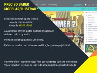 PRECISO SABER
MODELAR/ILUSTRAR?
Se você só dominar a parte técnica:
Junte-se com um artista.
Abuse da ASSET STORE.
A Asset Store oferece muitos modelos de qualidade
de baixo custo ou gratuitos.
Permitem iniciar rapidamente um projeto.
Podem ser usados, com pequenas modificações, para o projeto final.
Vídeo Ultraflow - exemplo de jogo feito por estudantes com arte minimalista
Vìdeo Trubadurr - exemplo de jogo feito por estudantes com arte detalhada
 